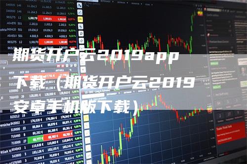期货开户云2019app下载（期货开户云2019安卓手机版下载）_https://www.gkizvl.com_期货开户_第1张