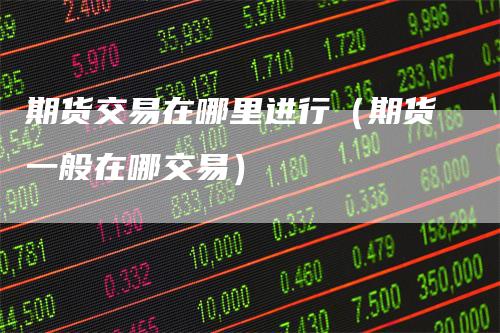 期货交易在哪里进行（期货一般在哪交易）_https://www.gkizvl.com_期货百科_第1张