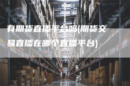 有期货直播平台吗(期货交易直播在哪个直播平台)_https://www.gkizvl.com_期货直播_第1张