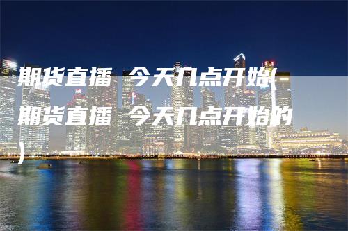 期货直播 今天几点开始(期货直播 今天几点开始的)_https://www.gkizvl.com_期货直播_第1张