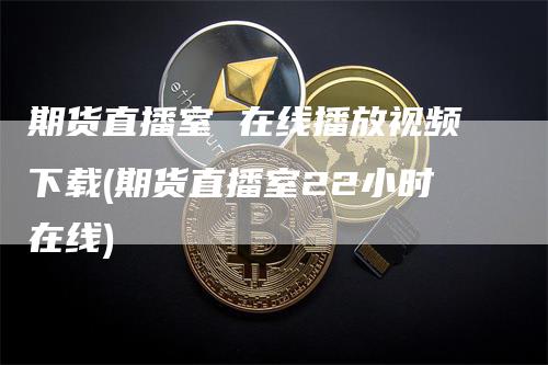 期货直播室 在线播放视频下载(期货直播室22小时在线)_https://www.gkizvl.com_期货直播_第1张