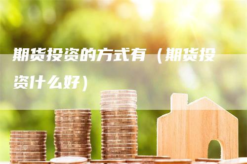 期货投资的方式有（期货投资什么好）_https://www.gkizvl.com_期货百科_第1张