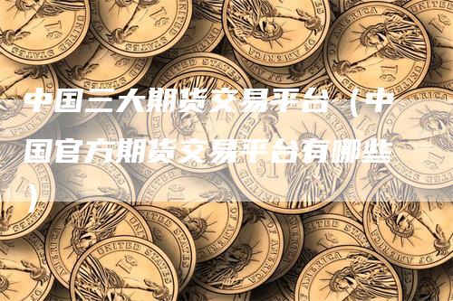 中国三大期货交易平台（中国官方期货交易平台有哪些）_https://www.gkizvl.com_期货百科_第1张