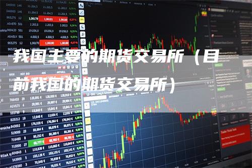 我国主要的期货交易所（目前我国的期货交易所）_https://www.gkizvl.com_期货百科_第1张