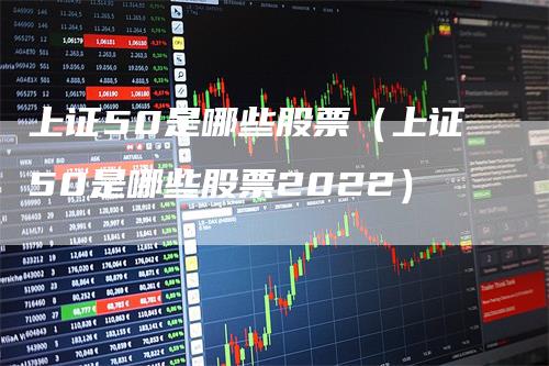 上证50是哪些股票（上证50是哪些股票2022）_https://www.gkizvl.com_股指期货_第1张