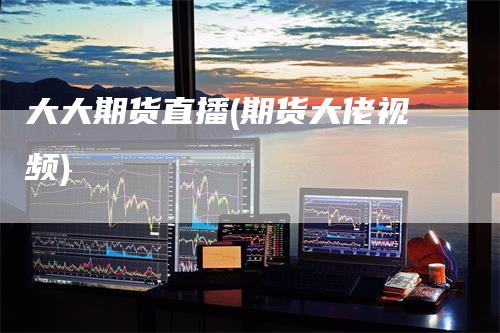 大大期货直播(期货大佬视频)_https://www.gkizvl.com_期货直播_第1张