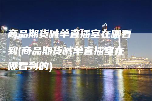 商品期货喊单直播室在哪看到(商品期货喊单直播室在哪看到的)_https://www.gkizvl.com_期货直播_第1张