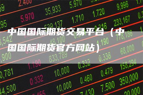 中国国际期货交易平台（中国国际期货官方网站）_https://www.gkizvl.com_期货平台_第1张