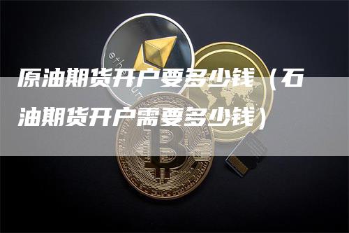 原油期货开户要多少钱（石油期货开户需要多少钱）_https://www.gkizvl.com_期货百科_第1张