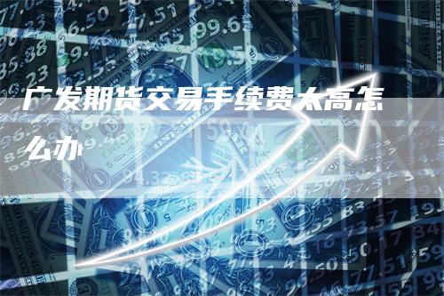 广发期货交易手续费太高怎么办_https://www.gkizvl.com_期货技术_第1张