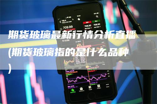 期货玻璃最新行情分析直播(期货玻璃指的是什么品种)_https://www.gkizvl.com_期货直播_第1张