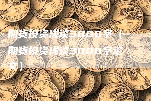 期货投资浅谈3000字（期货投资浅谈3000字论文）_https://www.gkizvl.com_期货百科_第1张