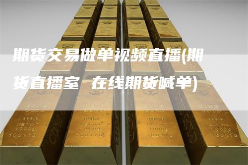 期货交易做单视频直播(期货直播室 在线期货喊单)_https://www.gkizvl.com_期货直播_第1张