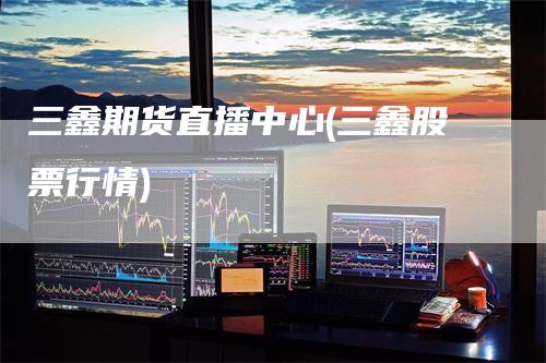 三鑫期货直播中心(三鑫股票行情)_https://www.gkizvl.com_期货直播_第1张