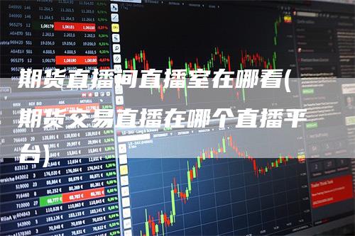 期货直播间直播室在哪看(期货交易直播在哪个直播平台)_https://www.gkizvl.com_期货直播_第1张