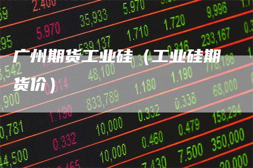 广州期货工业硅（工业硅期货价）_https://www.gkizvl.com_期货百科_第1张