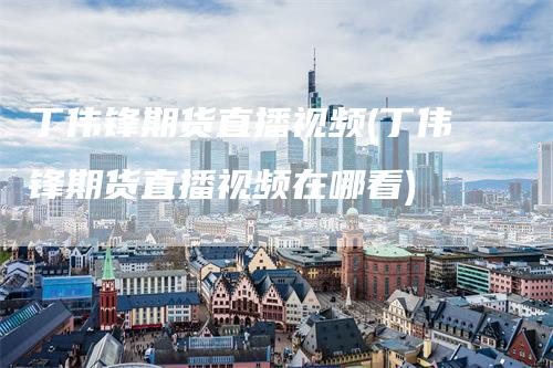 丁伟锋期货直播视频(丁伟锋期货直播视频在哪看)_https://www.gkizvl.com_期货直播_第1张