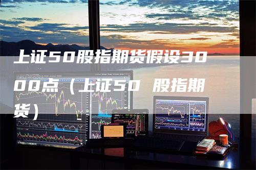 上证50股指期货假设3000点（上证50 股指期货）_https://www.gkizvl.com_股指期货_第1张