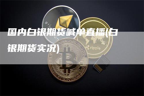 国内白银期货喊单直播(白银期货实况)_https://www.gkizvl.com_期货直播_第1张