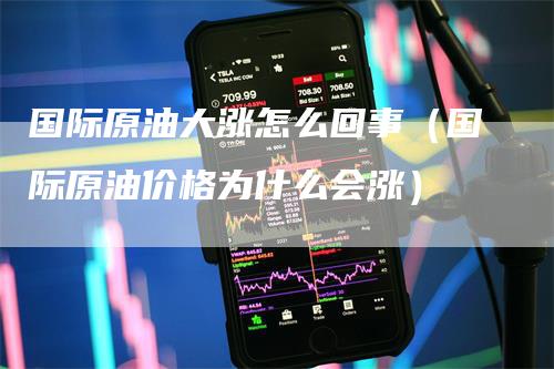 国际原油大涨怎么回事（国际原油价格为什么会涨）_https://www.gkizvl.com_原油期货_第1张