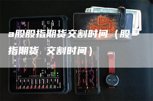 a股股指期货交割时间（股指期货 交割时间）_https://www.gkizvl.com_期货技术_第1张