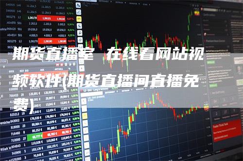 期货直播室 在线看网站视频软件(期货直播间直播免费)_https://www.gkizvl.com_期货直播_第1张