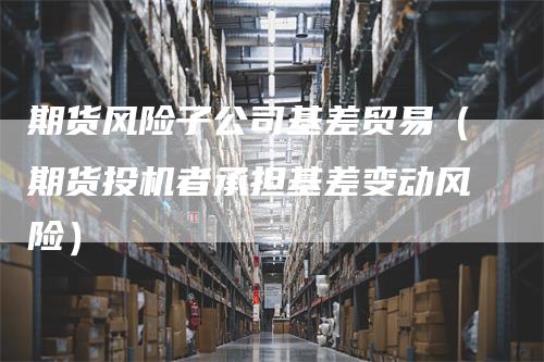期货风险子公司基差贸易（期货投机者承担基差变动风险）_https://www.gkizvl.com_期货公司_第1张