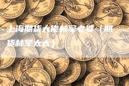 上海期货大佬林军老婆（期货林军太太）_https://www.gkizvl.com_期货百科_第1张