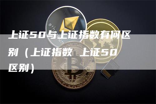 上证50与上证指数有何区别（上证指数 上证50 区别）_https://www.gkizvl.com_股指期货_第1张