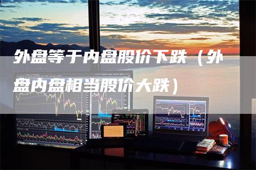 外盘等于内盘股价下跌（外盘内盘相当股价大跌）_https://www.gkizvl.com_内盘期货_第1张