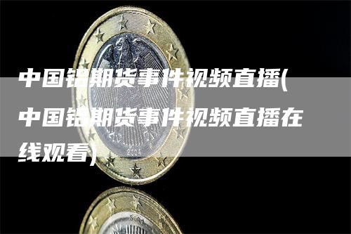 中国铝期货事件视频直播(中国铝期货事件视频直播在线观看)_https://www.gkizvl.com_期货直播_第1张