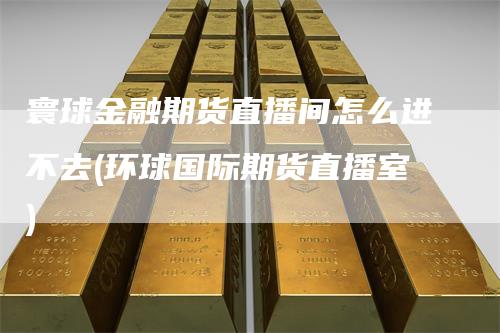 寰球金融期货直播间怎么进不去(环球国际期货直播室)_https://www.gkizvl.com_期货直播_第1张