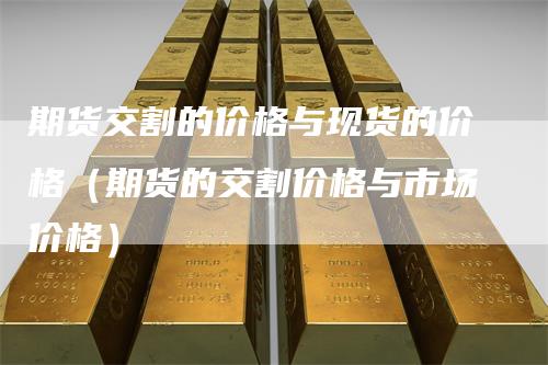 期货交割的价格与现货的价格（期货的交割价格与市场价格）_https://www.gkizvl.com_期货百科_第1张