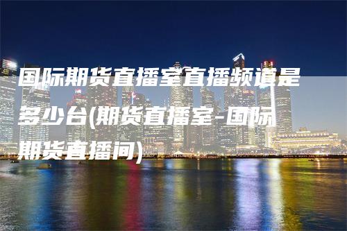 国际期货直播室直播频道是多少台(期货直播室-国际期货直播间)_https://www.gkizvl.com_期货直播_第1张