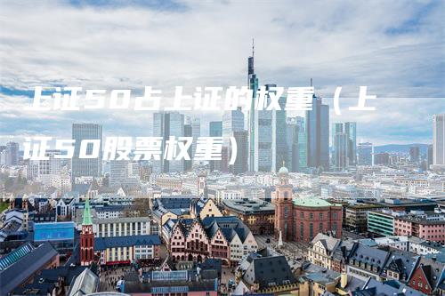 上证50占上证的权重（上证50股票权重）_https://www.gkizvl.com_股指期货_第1张