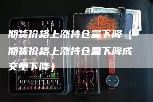 期货价格上涨持仓量下降（期货价格上涨持仓量下降成交量下降）_https://www.gkizvl.com_期货入门_第1张