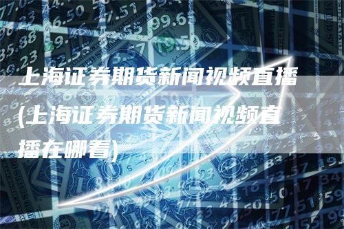 上海证券期货新闻视频直播(上海证券期货新闻视频直播在哪看)_https://www.gkizvl.com_期货直播_第1张