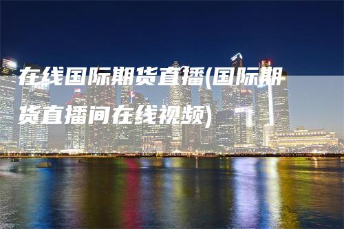 在线国际期货直播(国际期货直播间在线视频)_https://www.gkizvl.com_期货直播_第1张