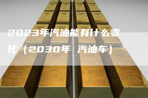 2023年汽油能有什么变化（2030年 汽油车）_https://www.gkizvl.com_原油期货_第1张