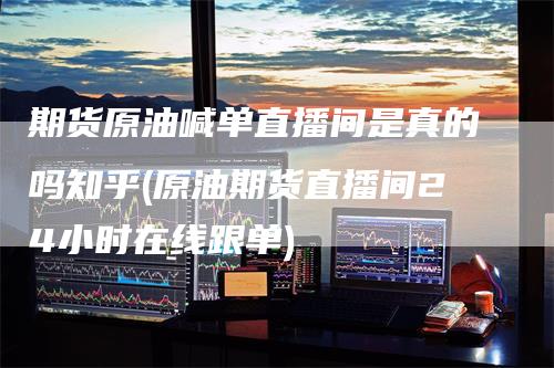 期货原油喊单直播间是真的吗知乎(原油期货直播间24小时在线跟单)_https://www.gkizvl.com_期货直播_第1张