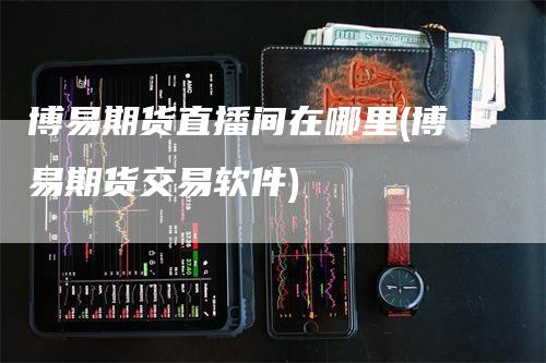 博易期货直播间在哪里(博易期货交易软件)_https://www.gkizvl.com_期货直播_第1张