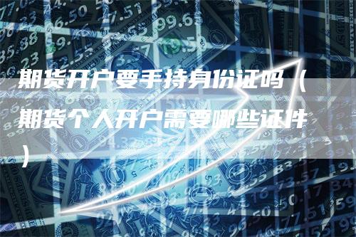 期货开户要手持身份证吗（期货个人开户需要哪些证件）_https://www.gkizvl.com_期货开户_第1张