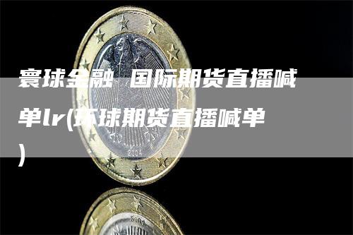 寰球金融 国际期货直播喊单lr(环球期货直播喊单)_https://www.gkizvl.com_期货喊单_第1张