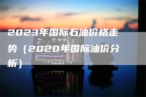 2023年国际石油价格走势（2020年国际油价分析）_https://www.gkizvl.com_原油期货_第1张