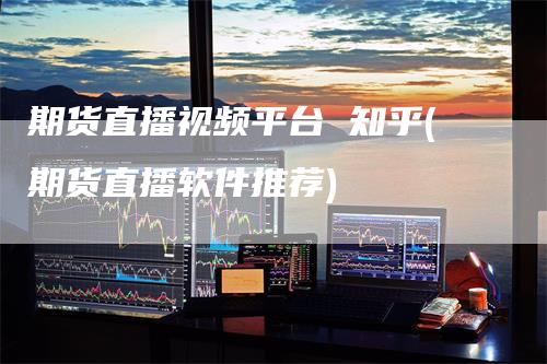 期货直播视频平台 知乎(期货直播软件推荐)_https://www.gkizvl.com_期货直播_第1张
