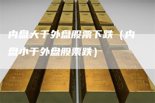 内盘大于外盘股票下跌（内盘小于外盘股票跌）_https://www.gkizvl.com_内盘期货_第1张