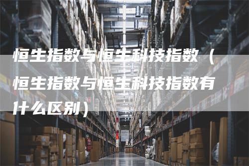 恒生指数与恒生科技指数（恒生指数与恒生科技指数有什么区别）_https://www.gkizvl.com_恒生指数_第1张