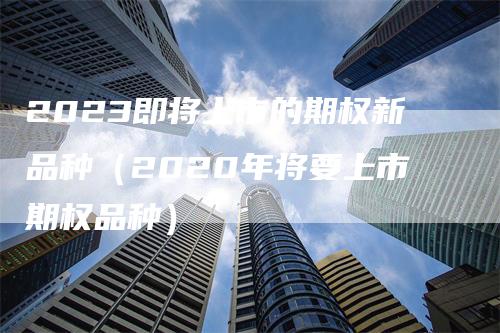 2023即将上市的期权新品种（2020年将要上市期权品种）_https://www.gkizvl.com_期货品种_第1张