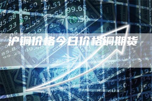 沪铜价格今日价格铜期货_https://www.gkizvl.com_期货喊单_第1张