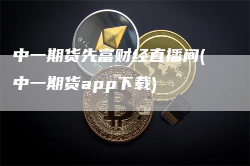 中一期货先富财经直播间(中一期货app下载)_https://www.gkizvl.com_期货直播_第1张